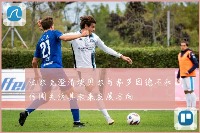 法尔克澄清埃贝尔与弗罗因德不和传闻关注其未来发展方向