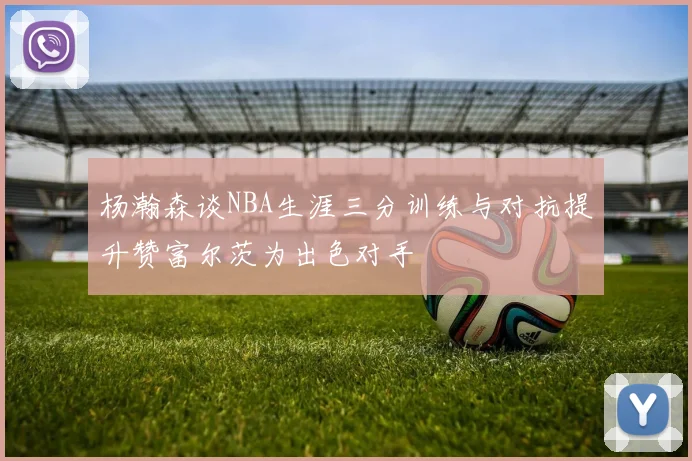 杨瀚森谈NBA生涯三分训练与对抗提升赞富尔茨为出色对手